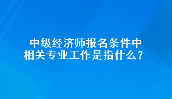 中级经济师报名条件中相关专业工作是指什么？