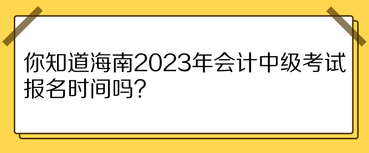 你知道海南2023年会计中级考试报名时间吗？