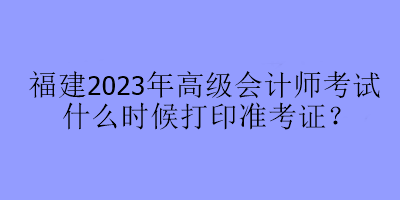 福建2023年高级会计师考试什么时候打印准考证？