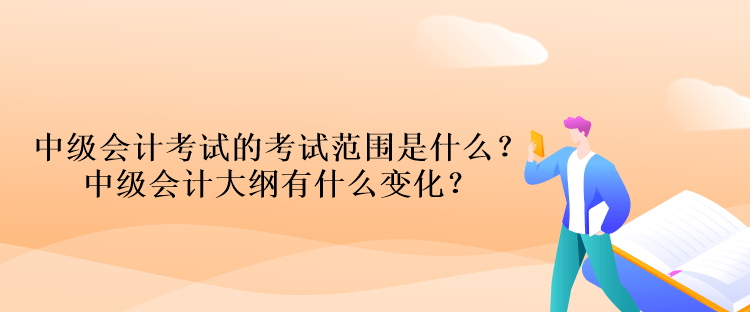 中级会计考试的考试范围是什么？中级会计大纲有什么变化？