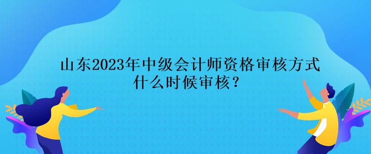 山东2023年中级会计师资格审核方式什么时候审核？