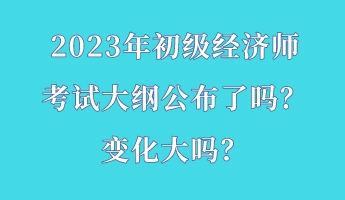 2023年初级经济师考试大纲公布了吗？变化大吗？