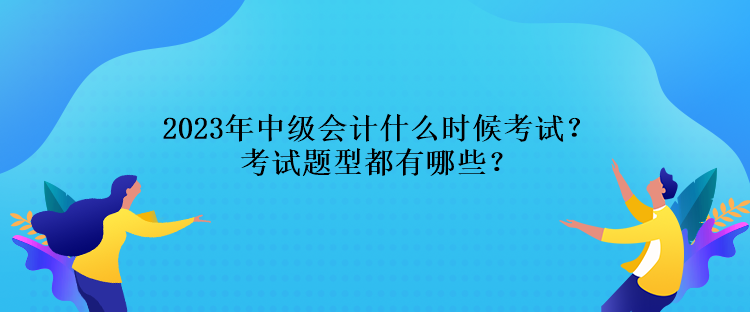 2023年中级会计什么时候考试？考试题型都有哪些？