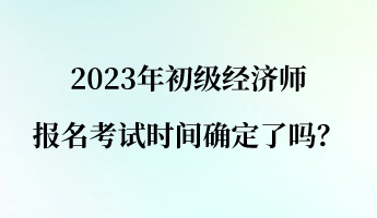 2023年初级经济师报名考试时间确定了吗？