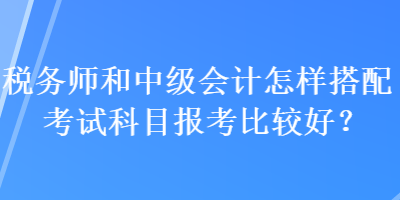 税务师和中级会计怎样搭配考试科目报考比较好？