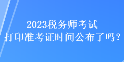 2023税务师考试打印准考证时间公布了吗？