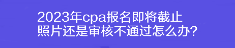 2023年cpa报名即将截止 照片还是审核不通过怎么办？