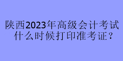 陕西2023年高级会计考试什么时候打印准考证？