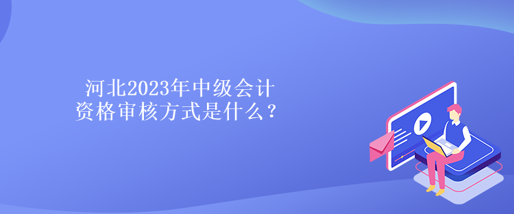 河北2023年中级会计资格审核方式是什么？