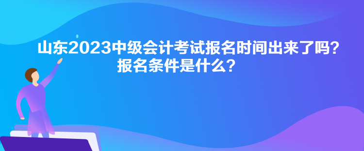 山东2023中级会计考试报名时间出来了吗？报名条件是什么？