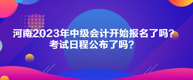 河南2023年中级会计开始报名了吗？考试日程公布了吗？