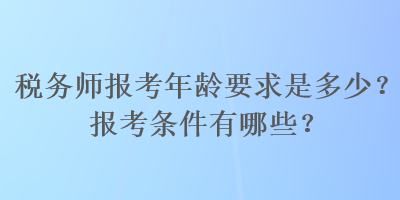 税务师报考年龄要求是多少？报考条件有哪些？