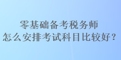 零基础备考税务师怎么安排考试科目比较好？