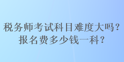 税务师考试科目难度大吗？报名费多少钱一科？