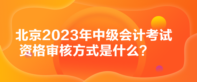 北京2023年中级会计考试资格审核方式是什么？