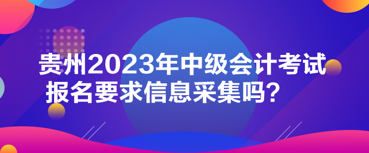 贵州2023年中级会计考试报名要求信息采集吗？