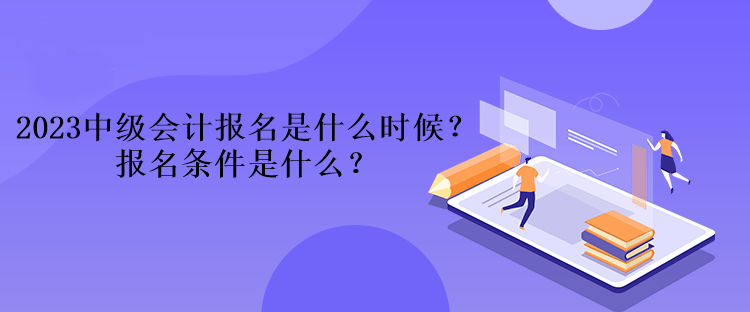 2023中级会计报名是什么时候？报名条件是什么？