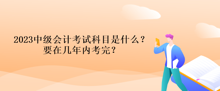 2023中级会计考试科目是什么？要在几年内考完？