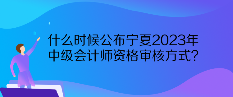 什么时候公布宁夏2023年中级会计师资格审核方式？