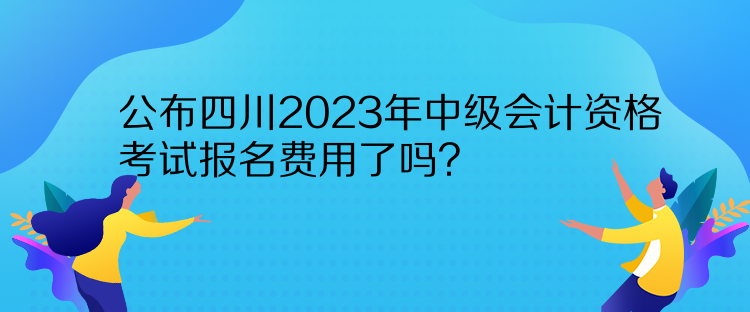 公布四川2023年中级会计资格考试报名费用了吗？