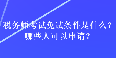 税务师考试免试条件是什么？哪些人可以申请？