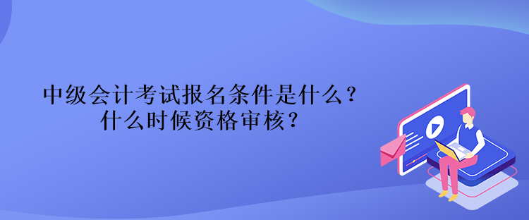 中级会计考试报名条件是什么？什么时候资格审核？