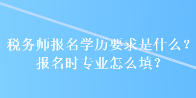 税务师报名学历要求是什么？报名时专业怎么填？