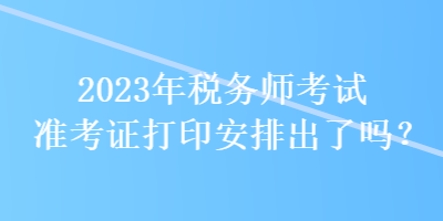 2023年税务师考试准考证打印安排出了吗？