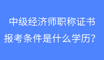 中级经济师职称证书报考条件是什么学历？