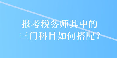 报考税务师其中的三门科目如何搭配？