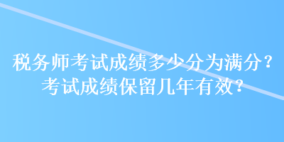 税务师考试成绩多少分为满分？考试成绩保留几年有效？