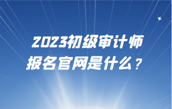 2023初级审计师报名官网是什么？