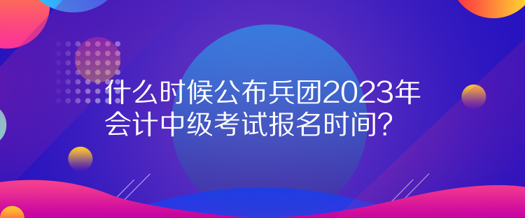 什么时候公布兵团2023年会计中级考试报名时间？