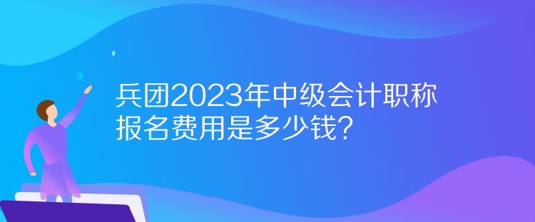 兵团2023年中级会计职称报名费用是多少钱？