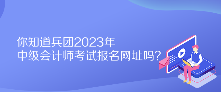 你知道兵团2023年中级会计师考试报名网址吗？