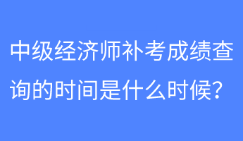 中级经济师补考成绩查询的时间是什么时候？