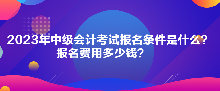 2023年中级会计考试报名条件是什么？报名费用多少钱？