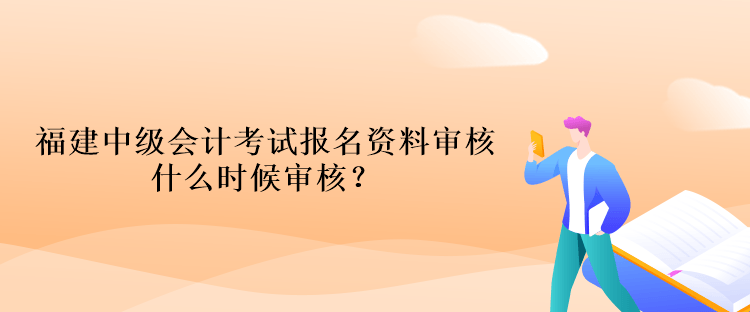 福建中级会计考试报名资料审核什么时候审核？