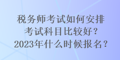 税务师考试如何安排考试科目比较好？2023年什么时候报名？