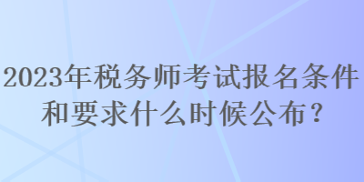 2023年税务师考试报名条件和要求什么时候公布？