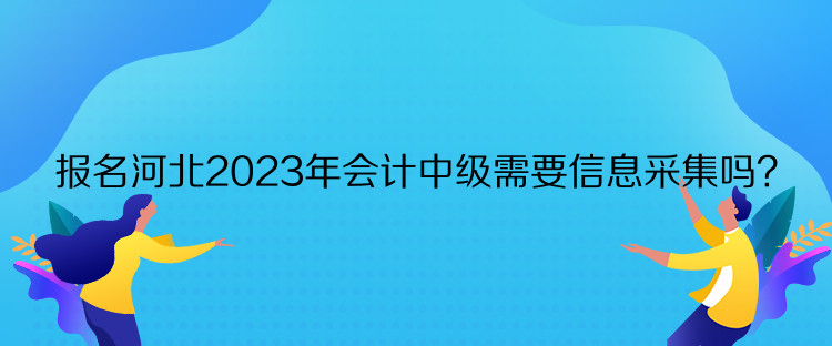 报名河北2023年会计中级需要信息采集吗？