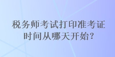 税务师考试打印准考证时间从哪天开始？