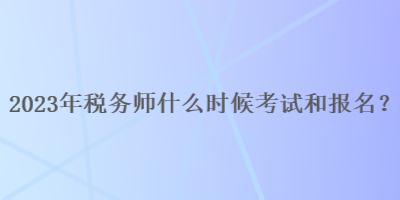 2023年税务师什么时候考试和报名呢？