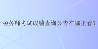 税务师考试成绩查询公告在哪里看？