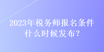 2023年税务师报名条件什么时候发布？