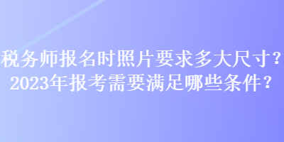 税务师报名时照片要求多大尺寸？2023年报考需要满足哪些条件？