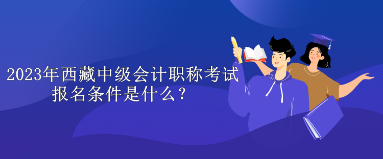 2023年西藏中级会计职称考试报名条件是什么？