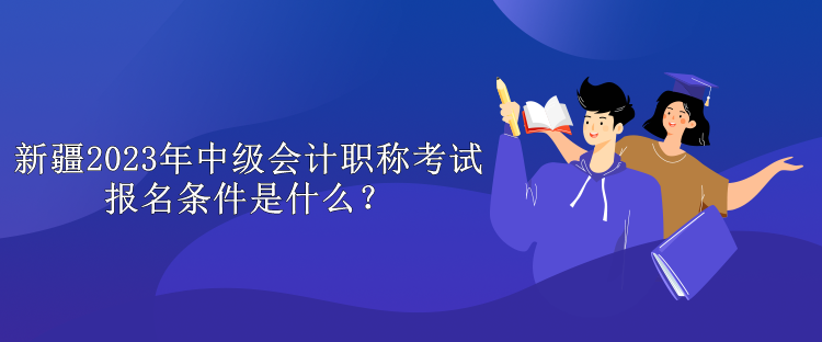 新疆2023年中级会计职称考试报名条件是什么？