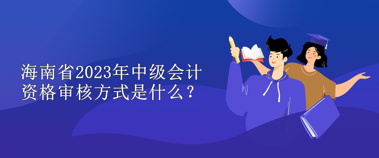 海南省2023年中级会计资格审核方式是什么？