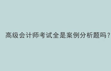 高级会计师考试题型全部是案例分析题吗？